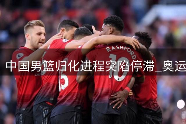 中国男篮归化进程突陷停滞 奥运备战前景蒙阴影