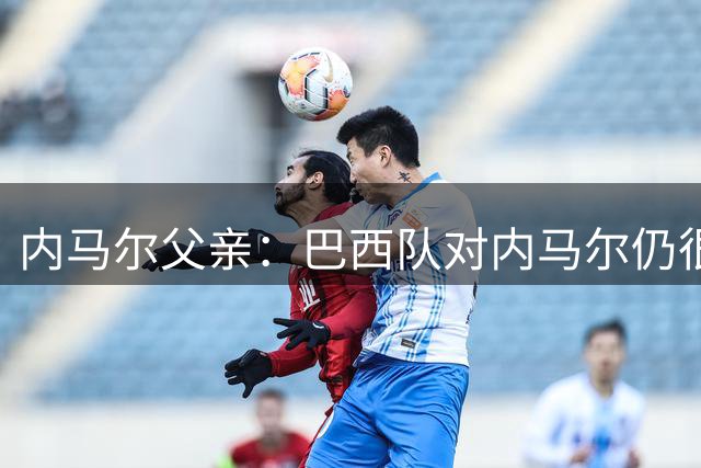 内马尔父亲：巴西队对内马尔仍很重要，他不会在年底退役