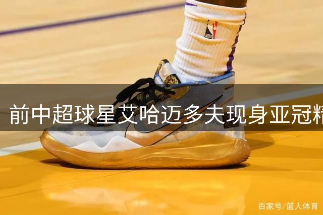 前中超球星艾哈迈多夫现身亚冠精英联赛抽签仪式