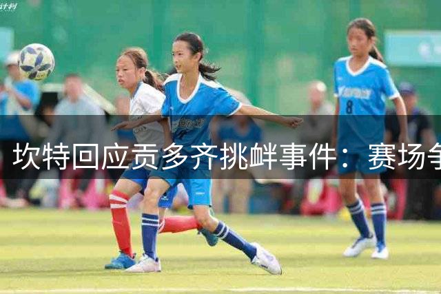 坎特回应贡多齐挑衅事件：赛场争议不应掩盖胜利喜悦