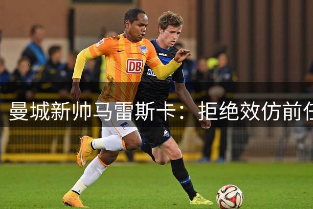 曼城新帅马雷斯卡：拒绝效仿前任 欲开创个人执教时代