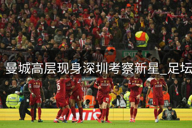 曼城高层现身深圳考察新星 足坛"伯乐"亲临中超赛场