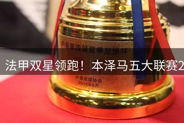 法甲双星领跑！本泽马五大联赛281球称王 姆巴佩效率惊人