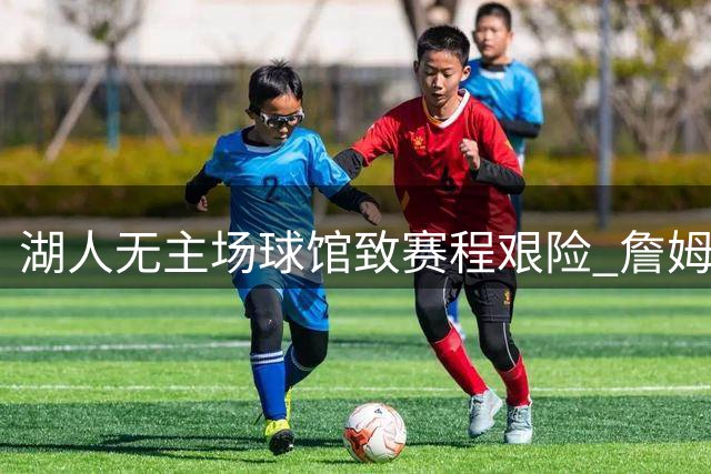 湖人无主场球馆致赛程艰险 詹姆斯转投76人显明智