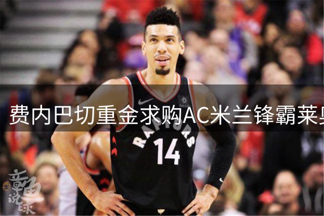 费内巴切重金求购AC米兰锋霸莱奥 热刺专注萨维尼奥签约