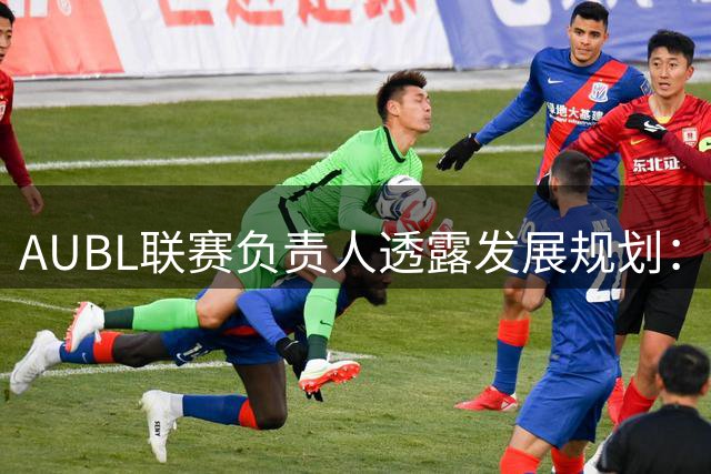AUBL联赛负责人透露发展规划：扩军至30队 赛期将延长